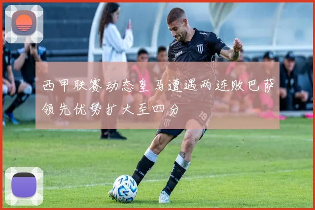 西甲联赛动态皇马遭遇两连败巴萨领先优势扩大至四分