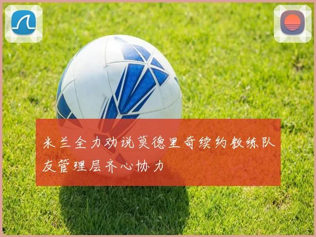 米兰全力劝说莫德里奇续约教练队友管理层齐心协力