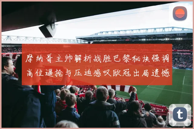 摩纳哥主帅解析战胜巴黎秘诀强调高位逼抢与压迫感叹欧冠出局遗憾