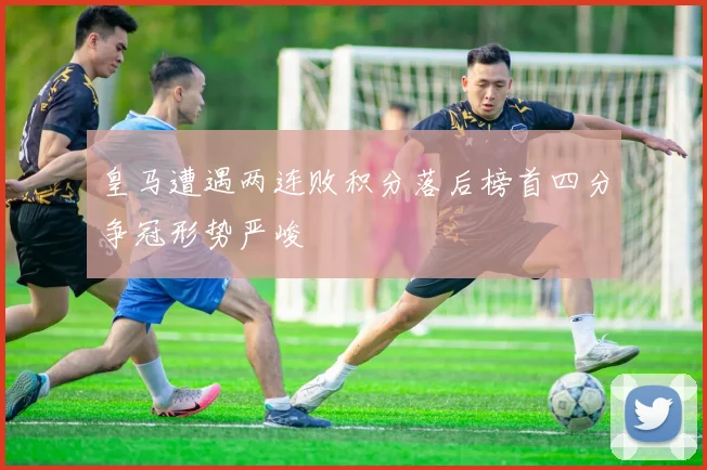 皇马遭遇两连败积分落后榜首四分争冠形势严峻