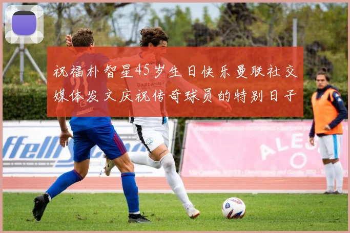 祝福朴智星45岁生日快乐曼联社交媒体发文庆祝传奇球员的特别日子