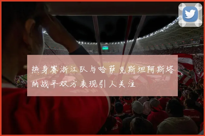 热身赛浙江队与哈萨克斯坦阿斯塔纳战平双方表现引人关注