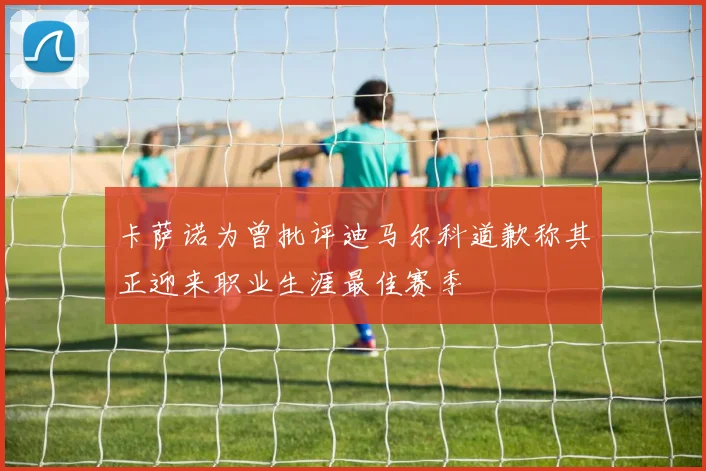 卡萨诺为曾批评迪马尔科道歉称其正迎来职业生涯最佳赛季
