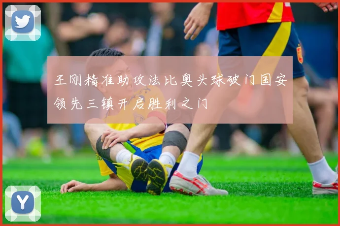 王刚精准助攻法比奥头球破门国安领先三镇开启胜利之门